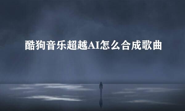 酷狗音乐超越AI怎么合成歌曲