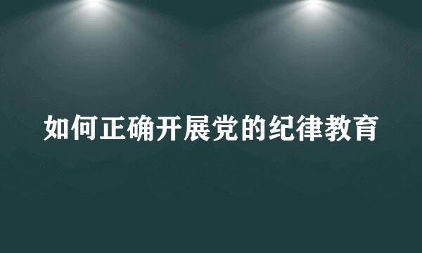 如何正确开展党的纪律教育