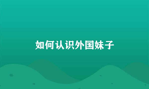 如何认识外国妹子