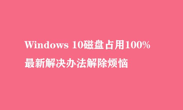 Windows 10磁盘占用100%最新解决办法解除烦恼