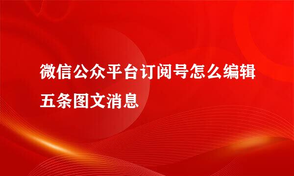 微信公众平台订阅号怎么编辑五条图文消息