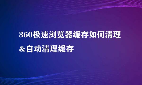 360极速浏览器缓存如何清理&自动清理缓存