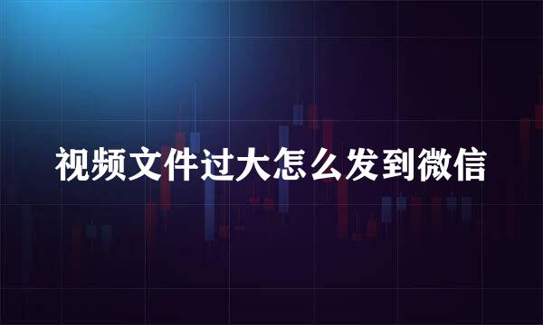 视频文件过大怎么发到微信