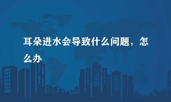 耳朵进水会导致什么问题，怎么办