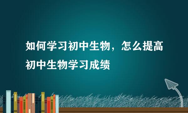 如何学习初中生物，怎么提高初中生物学习成绩