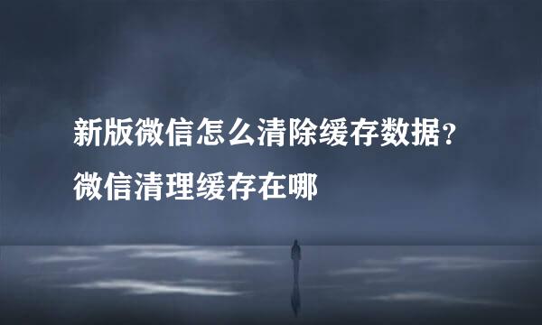 新版微信怎么清除缓存数据？微信清理缓存在哪