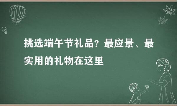 挑选端午节礼品？最应景、最实用的礼物在这里
