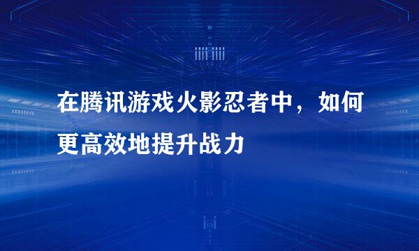 在腾讯游戏火影忍者中，如何更高效地提升战力