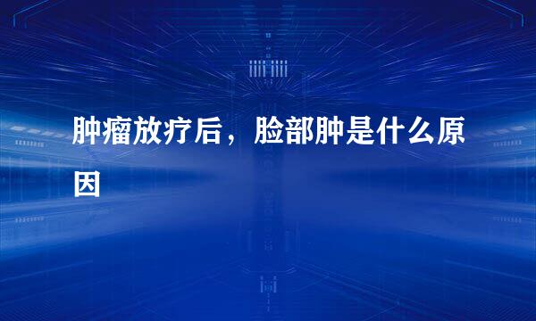 肿瘤放疗后，脸部肿是什么原因