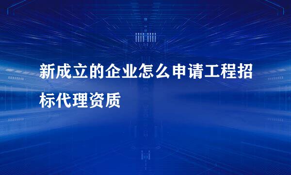 新成立的企业怎么申请工程招标代理资质