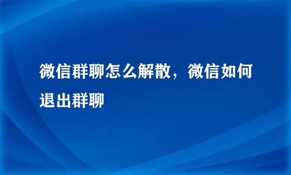 微信群聊怎么解散，微信如何退出群聊
