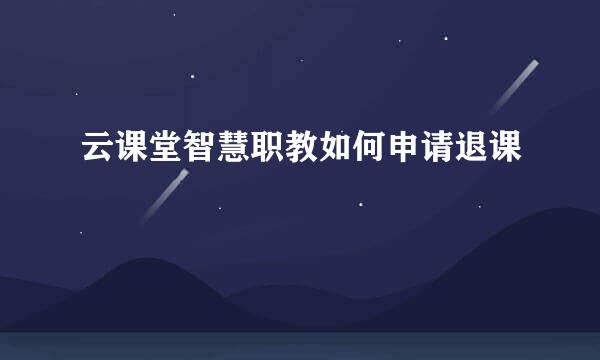 云课堂智慧职教如何申请退课
