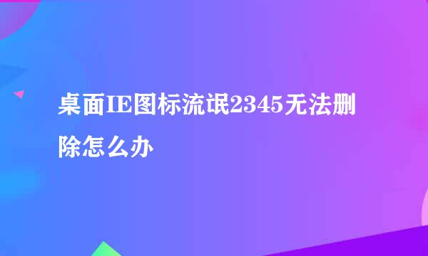 桌面IE图标流氓2345无法删除怎么办