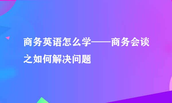 商务英语怎么学——商务会谈之如何解决问题