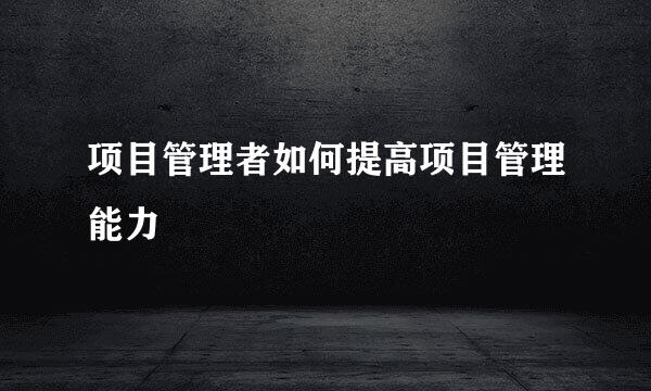 项目管理者如何提高项目管理能力