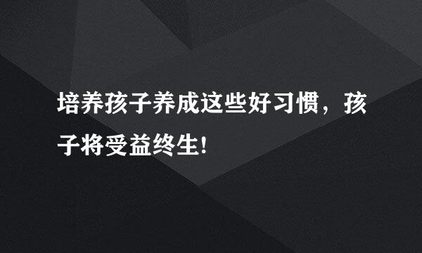 培养孩子养成这些好习惯，孩子将受益终生!