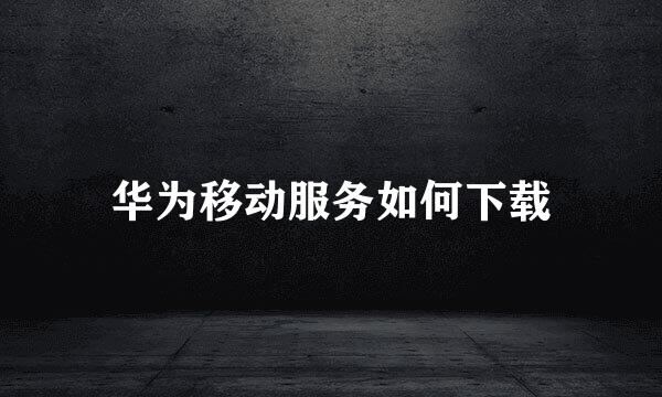 华为移动服务如何下载
