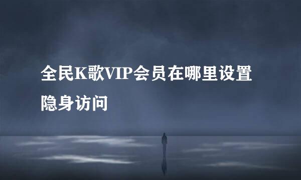 全民K歌VIP会员在哪里设置隐身访问