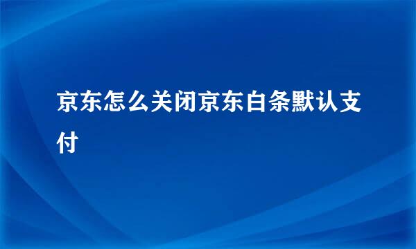 京东怎么关闭京东白条默认支付