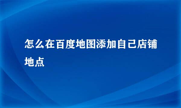 怎么在百度地图添加自己店铺地点