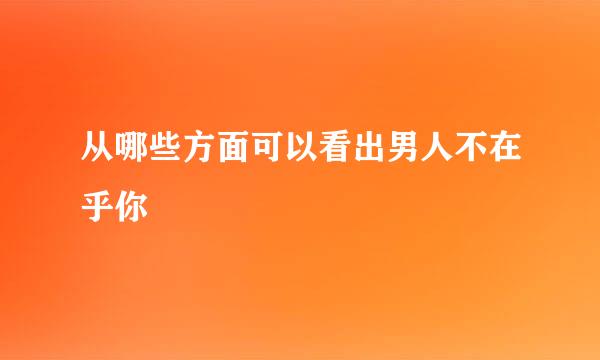 从哪些方面可以看出男人不在乎你