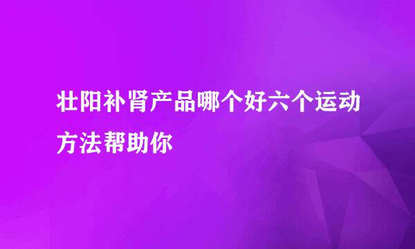 壮阳补肾产品哪个好六个运动方法帮助你