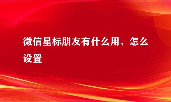 微信星标朋友有什么用，怎么设置