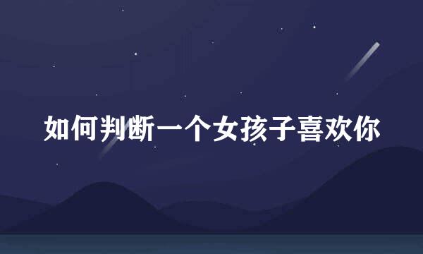 如何判断一个女孩子喜欢你