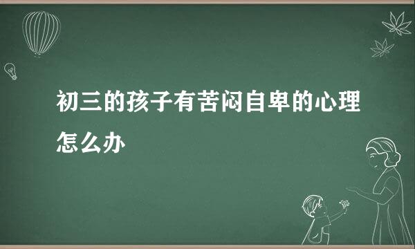 初三的孩子有苦闷自卑的心理怎么办