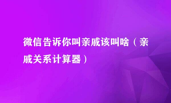 微信告诉你叫亲戚该叫啥（亲戚关系计算器）