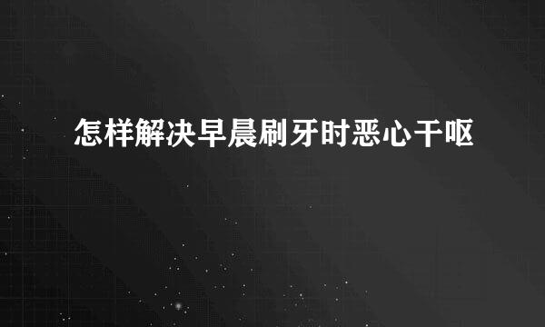 怎样解决早晨刷牙时恶心干呕