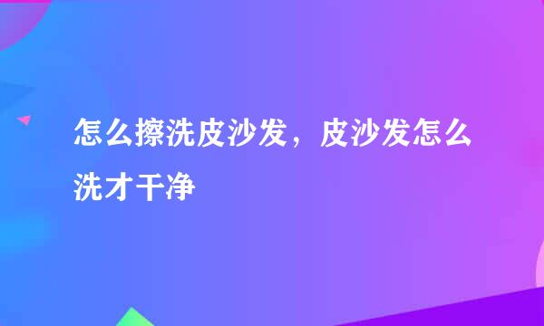 怎么擦洗皮沙发，皮沙发怎么洗才干净