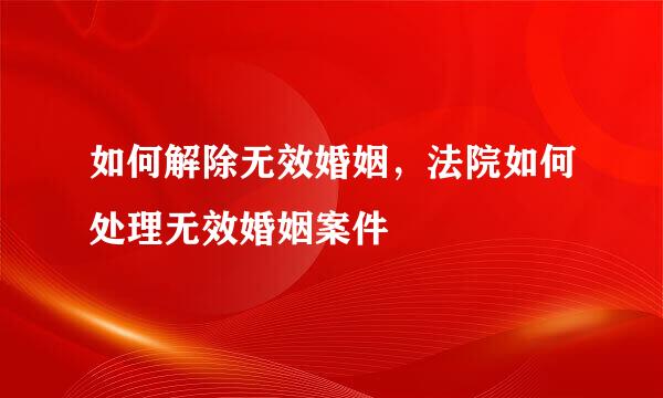 如何解除无效婚姻，法院如何处理无效婚姻案件