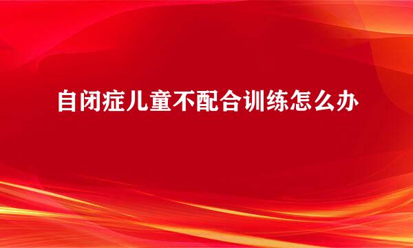 自闭症儿童不配合训练怎么办