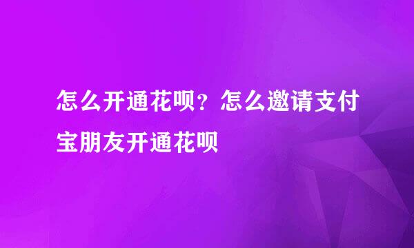 怎么开通花呗？怎么邀请支付宝朋友开通花呗