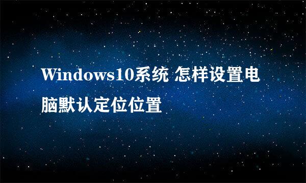 Windows10系统 怎样设置电脑默认定位位置