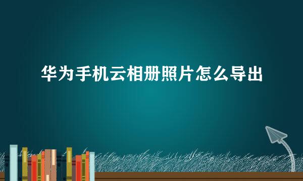 华为手机云相册照片怎么导出