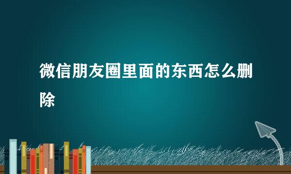 微信朋友圈里面的东西怎么删除