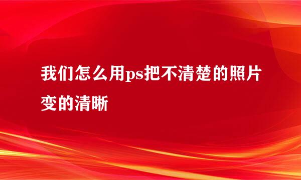 我们怎么用ps把不清楚的照片变的清晰
