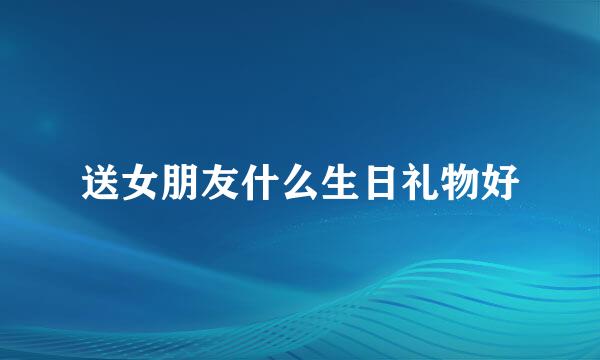 送女朋友什么生日礼物好