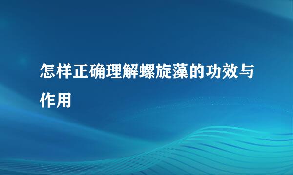怎样正确理解螺旋藻的功效与作用