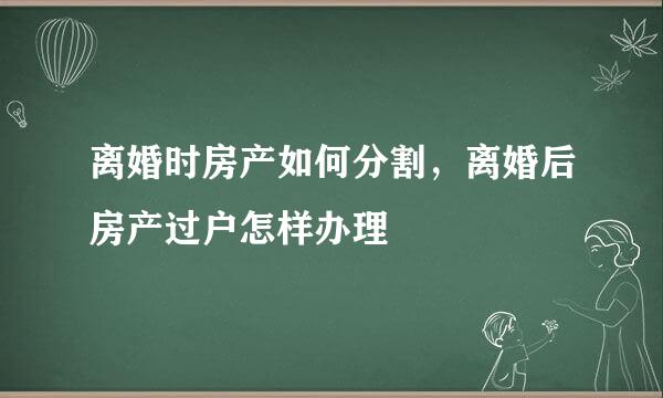 离婚时房产如何分割，离婚后房产过户怎样办理
