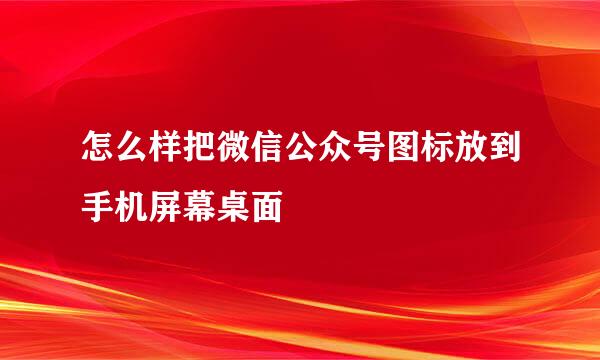 怎么样把微信公众号图标放到手机屏幕桌面