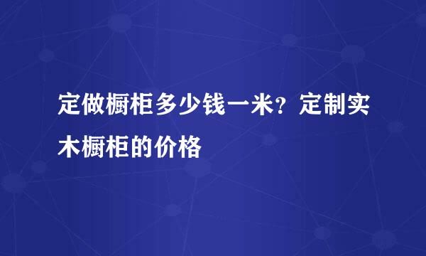 定做橱柜多少钱一米？定制实木橱柜的价格