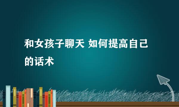 和女孩子聊天 如何提高自己的话术