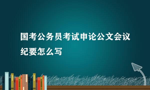国考公务员考试申论公文会议纪要怎么写