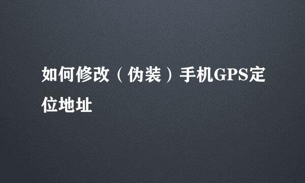 如何修改（伪装）手机GPS定位地址