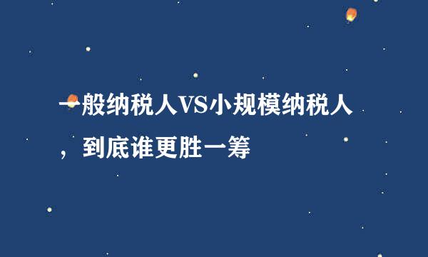 一般纳税人VS小规模纳税人，到底谁更胜一筹