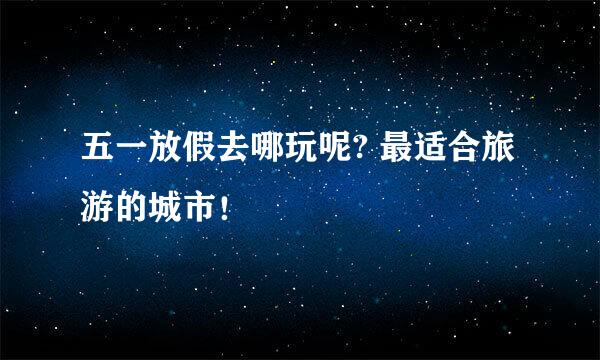 五一放假去哪玩呢? 最适合旅游的城市！