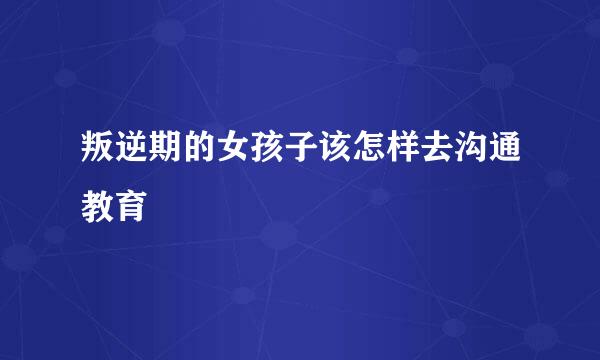 叛逆期的女孩子该怎样去沟通教育